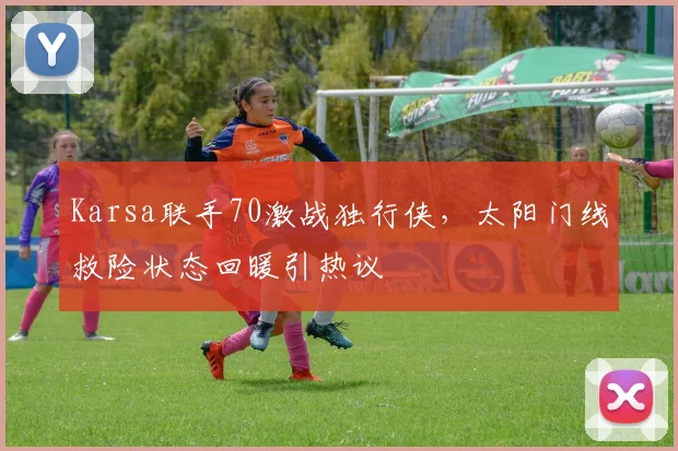 Karsa联手70激战独行侠,太阳门线救险状态回暖引热议 - 乐鱼体育平台