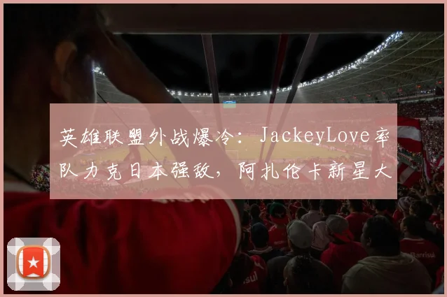 英雄联盟外战爆冷:JackeyLove率队力克日本强敌,阿扎伦卡新星大比分领先惊艳全场