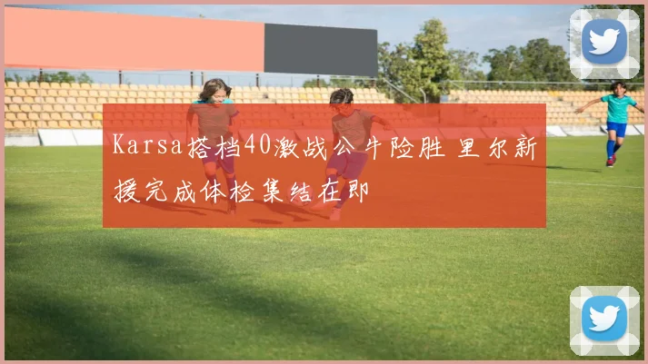 Karsa搭档40激战公牛险胜 里尔新援完成体检集结在即
