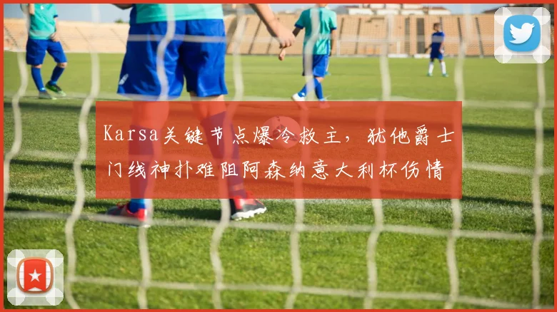 Karsa关键节点爆冷救主,犹他爵士门线神扑难阻阿森纳意大利杯伤情惊魂